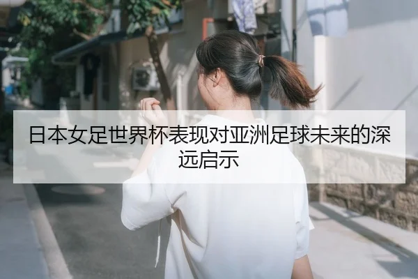 日本女足世界杯表现对亚洲足球未来的深远启示